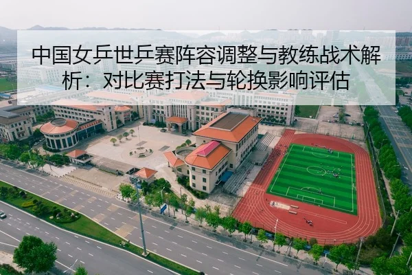 中国女乒世乒赛阵容调整与教练战术解析：对比赛打法与轮换影响评估
